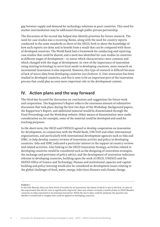 gap between supply and demand for technology solutions in poor countries. This need for
              market intermediation may be addressed through public-private partnership.

              The discussion of the second day helped also identify priorities for future research. The
              need for case studies was a recurring theme, along with the need for country reports
              conducted to the same standards as those of the OECD, both to share the knowledge of
              how such reports are done and to benefit from a result that can be compared with those
              of developed countries. The World Bank had a framework for conducting and reporting
              case studies that could be shared, and a need was identified for case studies in countries
              at different stages of development – to assess which characteristics were common and
              which changed with the stage of development. In view of the importance of innovation
              using existing technology to serve local needs in developing countries, more research on
              incremental innovation is also required. However, this type of research is difficult because
              of lack of micro-data from developing countries (see Endnote 1). User innovation has been
              studied in developed countries, and this is seen to be an important part of the innovation
              process that could play an even more important role in the development context.



              IV.	 Action plans and the way forward
              The third day focused the discussion on conclusions and suggestions for future work
              and cooperation. The Rapporteur’s Report reflects the enormous amount of substantive
              discussion that took place during the first two days of the Workshop. Background papers,
              the Rapporteur’s Report, and additional material would be disseminated through the
              Final Proceedings and the Workshop website. Other means of dissemination were under
              consideration as, for example, some of the material could be developed and used for
              teaching purposes.

              In the short-term, the OECD and UNESCO agreed to develop cooperation on innovation
              for development, in conjunction with the World Bank, UNCTAD and other international
              organizations, and particularly with international development agencies such as Sida and
              IDRC, to help develop country reviews of innovation activity and policy in developing
              countries. Sida and IDRC indicated a particular interest in the support of country reviews
              and related activities. Also linking to the OECD Innovation Strategy, activities related to
              developing countries would be considered such as the designing of innovation strategies,
              the exchange and provision of policy advice, and the development of innovation indicators
              relevant to developing countries, building upon the work of OECD, UNESCO and the
              NEPAD Office of Science and Technology. Human and institutional capacity and capital-
              building and policy learning would also be considered as development issues relating to
              the global challenges of food, water, energy, infectious diseases and climate change.




              Endnote 1
              In the Oslo Manual, there are three levels of novelty for an innovation, the lowest of which is new to the firm. In spite of
              the requirement that this be ‘new or significantly improved’, there was almost certainly a wealth of data in OECD Member
              countries on what amounted to incremental innovation. While the micro-data could be analysed, the question was
              whether it would lead to insights that could be applied in developing countries.




         •   Innovation for development: Converting knowledge to value  •  OECD – UNESCO International Workshop
 