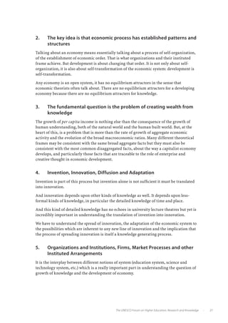 2.	   The key idea is that economic process has established patterns and
      structures
Talking about an economy means essentially talking about a process of self-organization,
of the establishment of economic order. That is what organizations and their instituted
frame achieve. But development is about changing that order. It is not only about self-
organization, it is also about self-transformation of the economic system: development is
self-transformation.

Any economy is an open system, it has no equilibrium attractors in the sense that
economic theorists often talk about. There are no equilibrium attracters for a developing
economy because there are no equilibrium attracters for knowledge.


3.	   The fundamental question is the problem of creating wealth from
      knowledge
The growth of per capita income is nothing else than the consequence of the growth of
human understanding, both of the natural world and the human built world. But, at the
heart of this, is a problem that is more than the rate of growth of aggregate economic
activity and the evolution of the broad macroeconomic ratios. Many different theoretical
frames may be consistent with the same broad aggregate facts but they must also be
consistent with the most common disaggregated facts, about the way a capitalist economy
develops, and particularly those facts that are traceable to the role of enterprise and
creative thought in economic development.


4.	   Invention, Innovation, Diffusion and Adaptation
Invention is part of this process but invention alone is not sufficient it must be translated
into innovation.

And innovation depends upon other kinds of knowledge as well. It depends upon less-
formal kinds of knowledge, in particular the detailed knowledge of time and place.

And this kind of detailed knowledge has no echoes in university lecture theatres but yet is
incredibly important in understanding the translation of invention into innovation.

We have to understand the spread of innovation, the adaptation of the economic system to
the possibilities which are inherent to any new line of innovation and the implication that
the process of spreading innovation is itself a knowledge generating process.


5.	   Organizations and Institutions, Firms, Market Processes and other
      Instituted Arrangements
It is the interplay between different notions of system (education system, science and
technology system, etc.) which is a really important part in understanding the question of
growth of knowledge and the development of economy.




                                              The UNESCO Forum on Higher Education, Research and Knowledge   •         27
 