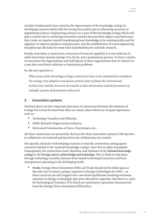 Part 4
                                                                                                   Annexes




Another fundamental issue raised by the improvement of the knowledge ecology in
developing countries deals with the strong focus policy put on allocating resources to
engineering sciences. Engineering sciences are a part of the knowledge ecology which will
play a central role in animating innovation systems because their impact runs both ways:
they create an impetus toward transforming basic knowledge to be systematically used by
engineers to improve products and processes, and the establishment of a new engineering
discipline lays the basis for some kind of profitability for scientific research.

Finally, even when a country has a structure of research capability it is not sufficient to
make innovation systems emerge. It is, by far, not a spontaneous process. To form a system
of innovation the organizations and individuals in those organizations have to interact in
a way that contributes solutions to innovation problems.

So, the next question is:

      What areas of the knowledge ecology connections have to be stimulated to transform
      the ecology into adaptive innovation systems; how to frame the institutional
      architecture and the structure of rewards so that interactions and the formation of
      multiple systems of innovation will occur?


3.	       Innovation systems
Outlined above are four important processes of connections between the elements of
ecology but it must be noted that there are many others which are of equal importance
such as:
      •   Technology Transfers and Diffusion.
      •   Public Research Organizations-Industry.
      •   Horizontal Communities of Users, Practitioners, etc.

All these connections are potentially the locus for those innovation systems if the barriers
to collaborate are removed and incentives for collaboration are created.

One specific character of developing countries is that the connections among agents
cannot be limited to the ‘national knowledge ecology’ since this is rather incomplete.
Consequently, the connections must, therefore, link elements of the National knowledge
ecology to the Foreign sources of knowledge and technology. This is likely to take place
through technology transfers between firms based in developed countries and local
entrepreneurs operating in the developing world.

      •   Firstly, Foreign Direct Investment (FDI) and Trade should not be relied upon as
          the only way to ensure a proper exposure to foreign technologies for LDCs – as
          these countries are still trapped into a low-level equilibrium involving minimum
          exposure to foreign technologies plus poor absorptive capacities. But there is a need
          for Technological Transfers (TT) which are autonomous operations disconnected
          from the Foreign Direct Investment (FDI) policy.




                                                The UNESCO Forum on Higher Education, Research and Knowledge   •         37
 