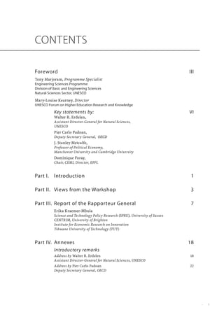CONTENTS

Foreword	                                                                         III
Tony Marjoram, Programme Specialist
Engineering Sciences Programme
Division of Basic and Engineering Sciences
Natural Sciences Sector, UNESCO
Mary-Louise Kearney, Director
UNESCO Forum on Higher Education Research and Knowledge
            Key statements by:	                                                   VI
            Walter R. Erdelen,
            Assistant Director-General for Natural Sciences,
            UNESCO
            Pier Carlo Padoan,
            Deputy Secretary General, ����
                                      OECD
            J. Stanley Metcalfe,
            Professor of Political Economy,
            Manchester University and Cambridge University
            Dominique Foray,
            Chair, CEMI, Director, EPFL


Part I. 	 Introduction	                                                            1

Part II.	 Views from the Workshop	                                                 3

Part III.	 Report of the Rapporteur General	                                       7
            Erika Kraemer-Mbula
            Science and Technology Policy Research (SPRU), University of Sussex
            CENTRIM, University of Brighton
            Institute for Economic Research on Innovation
            Tshwane University of Technology (TUT)


Part IV.	 Annexes	                                                                18
            Introductory remarks
            Address by Walter R. Erdelen	                                         18
            Assistant Director-General for Natural Sciences, UNESCO
            Address by Pier Carlo Padoan	                                         22
            Deputy Secretary General, OECD




                                                                                        •         
 
