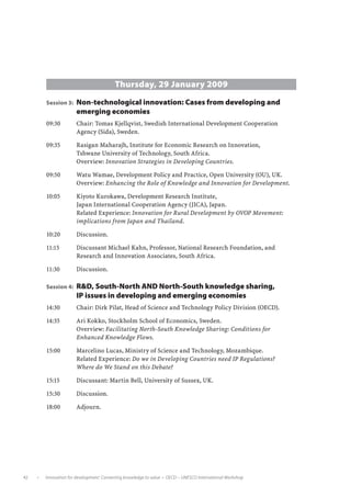 Thursday, 29 January 2009
               Session 3:	 Non-technological innovation: Cases from developing and
                              emerging economies
               09:30	         Chair: Tomas Kjellqvist, Swedish International Development Cooperation
                              Agency (Sida), Sweden.

               09:35	         Rasigan Maharajh, Institute for Economic Research on Innovation,
                              Tshwane University of Technology, South Africa.
                              Overview: Innovation Strategies in Developing Countries.

               09:50	         Watu Wamae, Development Policy and Practice, Open University (OU), UK.
                              Overview: Enhancing the Role of Knowledge and Innovation for Development.

               10:05	         Kiyoto Kurokawa, Development Research Institute,
                              Japan International Cooperation Agency (JICA), Japan.
                              Related Experience: Innovation for Rural Development by OVOP Movement:
                              implications from Japan and Thailand.

               10:20	         Discussion.

               11:15	         Discussant Michael Kahn, Professor, National Research Foundation, and
                              Research and Innovation Associates, South Africa.

               11:30	         Discussion.

               Session 4:	 RD, South-North AND North-South knowledge sharing,
                              IP issues in developing and emerging economies
               14:30	         Chair: Dirk Pilat, Head of Science and Technology Policy Division (OECD).

               14:35	         Ari Kokko, Stockholm School of Economics, Sweden.
                              Overview: Facilitating North-South Knowledge Sharing: Conditions for
                              Enhanced Knowledge Flows.

               15:00	         Marcelino Lucas, Ministry of Science and Technology, Mozambique.
                              Related Experience: Do we in Developing Countries need IP Regulations?
                              Where do We Stand on this Debate?

               15:15	         Discussant: Martin Bell, University of Sussex, UK.

               15:30	         Discussion.

               18:00 	        Adjourn.




42         •   Innovation for development: Converting knowledge to value  •  OECD – UNESCO International Workshop
 