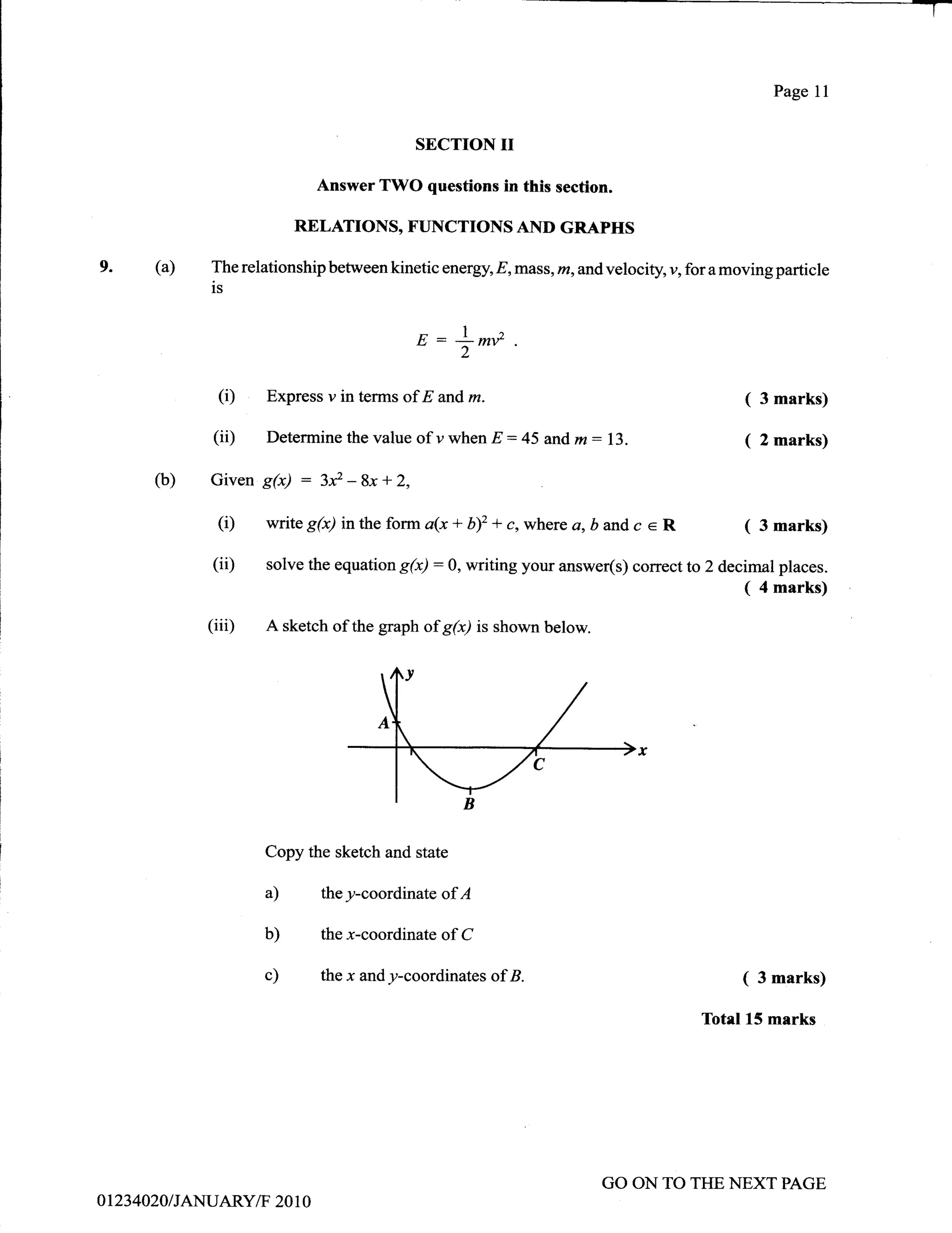 Page   11
                                                                                                                     -T

                                                 SECTION        II
                                  Answer TWO questions in this secfion.

                               RELATIONS, FUNCTIONS AID GRAPHS

9.          (a)    The relationship between   kinetic energy, E,mass, m, and velociry v, for a moving particle
                   is


                                                 E::l|lV
                                                           l"        .
                                                           2


                    (i)   Express v in terms of E and      m.                                    (   3 marks)

                   (ii)   Determinethevalueofywhen              E:45and,m:13.                    (   2   marks)

            (b)    Given S6)   : 3*-Bx+2,
                    (i)   witeg(x) intheform a(x+b)2 *c,where a,bandc e R                        (   3   marks)

                   (iD    solve the equation   S(x):0, writing your answer(s) correct    to 2 decimal places.
                                                                                                 (4 marks)
                  (iii)   A sketch of the graph of g(x) is shown below.




                          Copy the sketch and state

                          a)      they-coordinate of A

                          b)      the x-coordinate of C

                          c)      the   x andy-coordinates ofB.                                  (   3 marks)

                                                                                           Totel 15 marks




                                                                            GO ON TO THE NEXT PAGE
0   1   234020IJANUARYiT 20 1 0
 