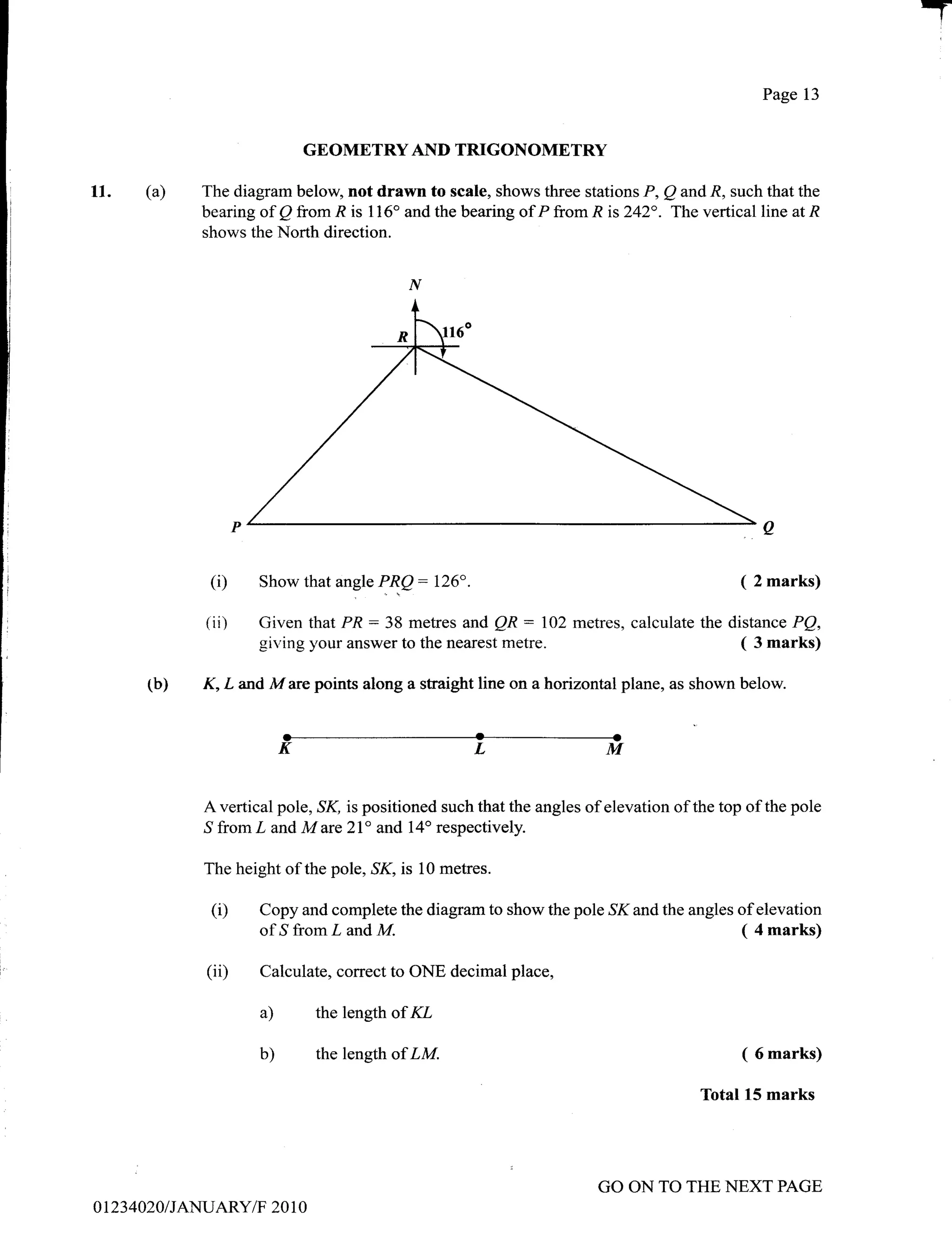 T
                                                                                                   Page 13


                               GBOMETRY AND TRIGONOMETRY

11.    (a)     The diagram below, not drawn to scale, shows three stations P, Q and R, such that the
               bearing of Q from R is 116" and the bearing of P from R is 242". The vertical line at R
               shows the North direction.




                (i)      Show that angle PR.Q:      126".                                      ( 2 marks)
               (i   i)   Given that PR: 38 metres and QR : 102 metres, calculate the distance PQ,
                         giving your answer to the nearest metre.                      ( 3 marks)

       (b)     K, L and M are points along a straight line on a horizontal plane, as shown below.


                              KLM

               A vertical pole, ,S1(, is positioned such that the angles of elevation of the top of the pole
               ,Sfrom L and M are 2I" and 14o respectively.

               The height of the pole,,S1(, is 10 metres.

                (i)      Copy and complete the diagram to show the pole SK and the angles of elevation
                         of ,S from L and M.                                              ( 4 marks)

                (ii)     Calculate, correct to ONE decimal place,

                         a)      the length of KL

                         b)      the length of LM.                                              ( 6 marks)

                                                                                         Total 15 marks




                                                                          GO ON TO THE NEXT PAGE
0 I 23 4020 I JANUARY/F 20 1 0
 