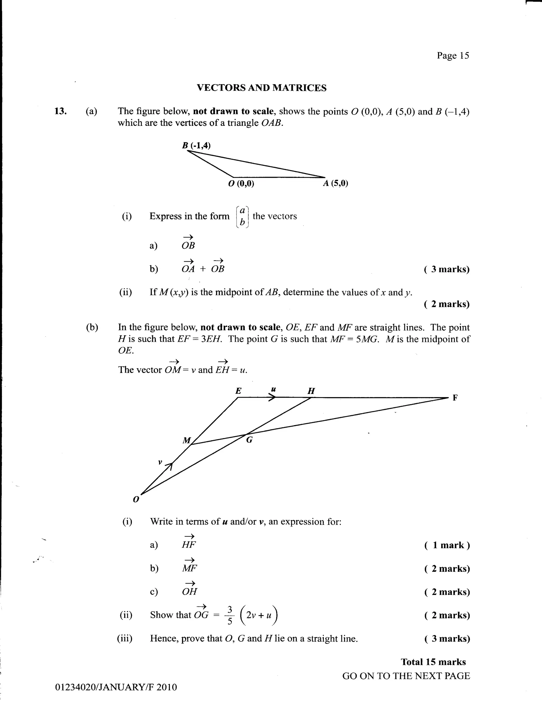 Page 15


                                     VECTORS AND MATRICES

       (a)    The figure beloq not drawn to scale, shows the points O (0,0), A (5,0) and B (-1,4)
              which are the vertices of atriangle OAB.

                               B (-1,4)



                                               o (0,0)                    A (5,0)


               (i)    Express in the      ar- lfl the vectors
                                              lbt
                               -)
                      a)       OB
                               -)         -+
                      b)       OA+OB                                                           (3marks)

              (ii)    If M (xy) is the midpoint of AB, determine the values of x and y.
                                                                                               ( 2 marks)

       (b)    In the figure below, not drawn to scale, OE, EF and MF are straight lines. The point
              FI is such that EF : 3EH. The point G is such that Mtr : 5 MG. M is the midpoint of
              oE.
                           -+        ->
              The vector   OM: v and EH:          tt.




               (i)    Write in terms of a and/or y, an expression for:
                               _>
                      a)       HF                                                              ( l mark)
                               -+
                      b)       MF                                                              ( 2 marks)
                                -)
                      c)       OH                                                              ( 2 marks)
              (iD     Showthat      i":        I5(z,*r /                                     ( 2 marks)

              (iii)   Hence, prove that O, G and         lllie   on a straight line.           ( 3 marks)

                                                                                          Total 15 marks
                                                                                GO ON TO THE NEXT PAGE
ot23 4020 / JANUARY/F 20 1 0
 