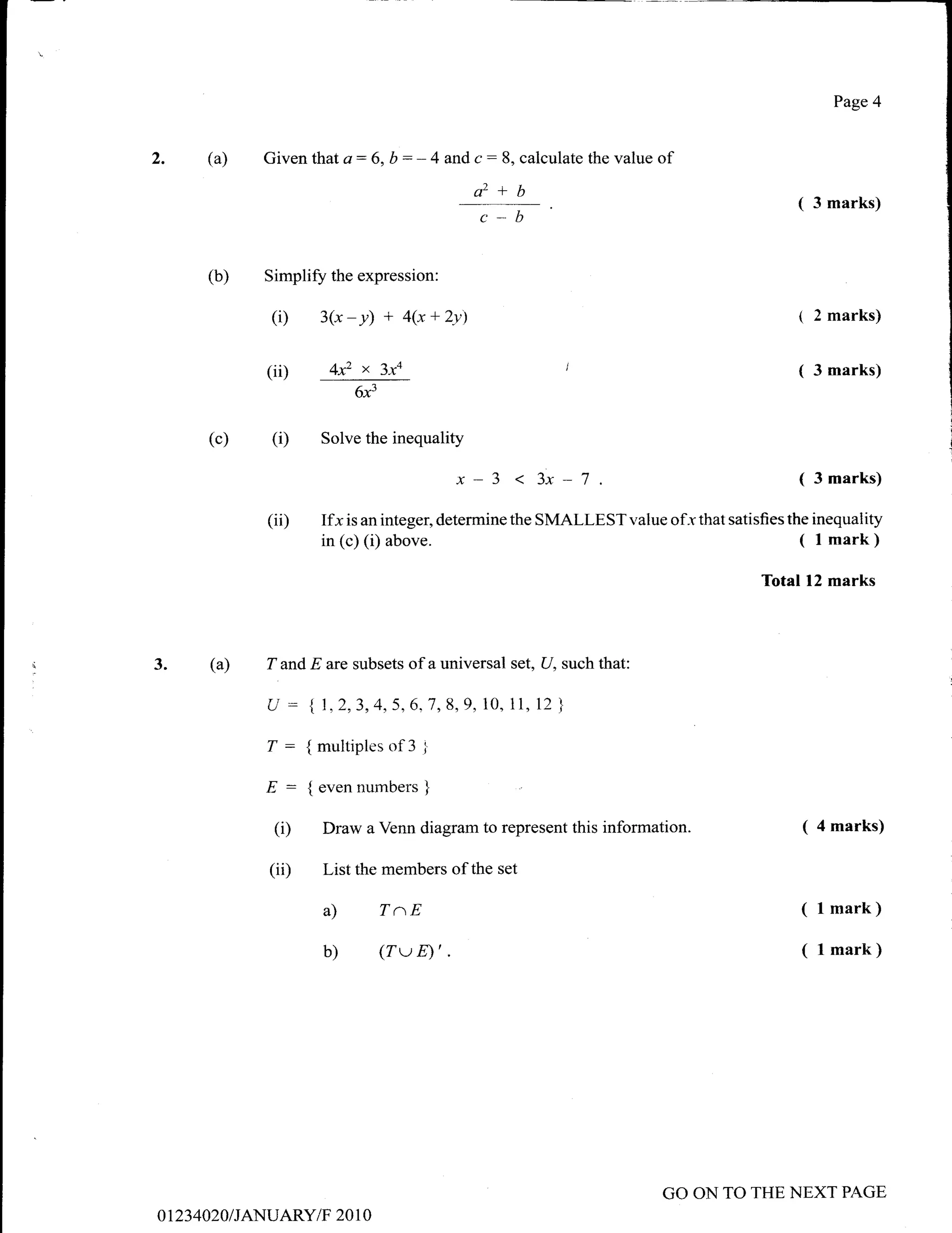 Page 4



2.        (a)     Given that   a:   6, b     : - 4 and c :   8, calculate the value   of
                                                       ctz+b
                                                                                                      (   3 marks)
                                                        c-b

          (b)     Simplify the expression:

                   (i)   3(x   - y) + 4(x + 2v)                                                       1 2 marks)


                  (ii)     4x2   x     3xa                                                            (   3 marks)
                                 6x3


          (c)      (D    Solve the inequality

                                                    x-3                                               (   3 marks)

                  (ii)   Ifx   is an integer, determine the      SMALLEST value of-r that satisfies the inequality
                         in (c) (i) above.                                                            ( l mark)
                                                                                                 Total 12 marks



3.         (a)    T and E are subsets of a universal set, U, such that:

                  U : {7,2,3,4,5,6;7,8,9,10,                  11, 12 }

                  T: {multiplesof3 I
                  E : { even numbers }
                   (i)    Draw a Venn diagram to represent this information.                          ( 4 marks)
                  (ii)    List the members of the set

                          a)           TaE                                                            ( l mark)
                          b)           (TwD'.                                                         ( l mark)




                                                                                      GO ON TO THE NEXT PAGE
o 1 23   4020 I JANUARY/F 20 1 0
 