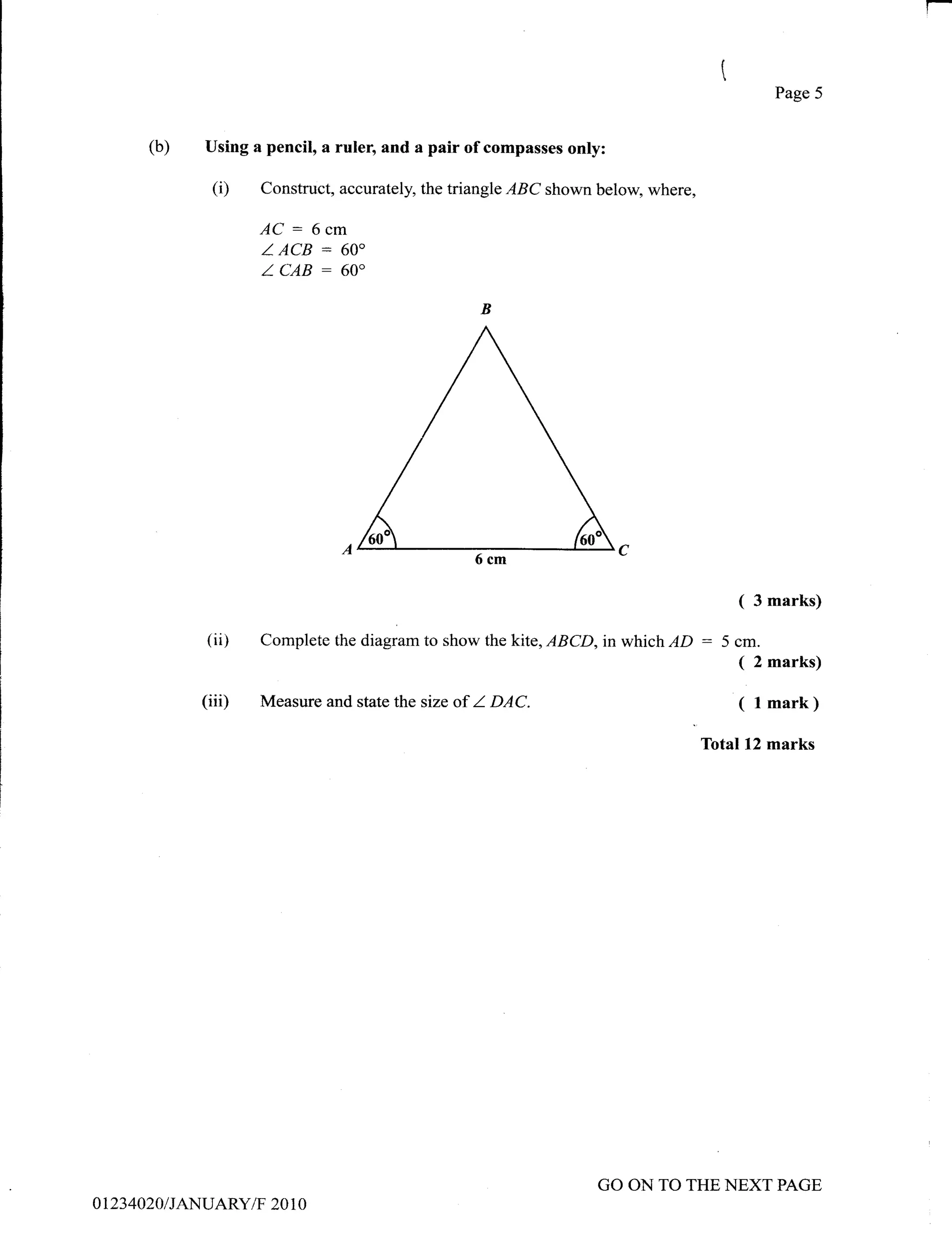 Page 5


          (b)     Using a pencil, a ruler, and a pair of compasses only:

                   (i)   Construct, accurately, the triangle   IBC   shown below, where,

                         AC: 6cm
                         Z ACB : 60o
                         ICAB: 60"




                                                         6cm

                                                                                               (   3 marks)

                  (ii)   Complete the diagram to shon' the kite, ABCD, in which     lD :5cm.
                                                                                          ( 2 marks)
                 (iiD    Measure and state the size of   I   DAC.                              ( l mark)
                                                                                           Total12 marks




                                                                           GO ON TO THE NEXT PAGE
0 123   4020 I IAN UARY/F 20 1 0
 