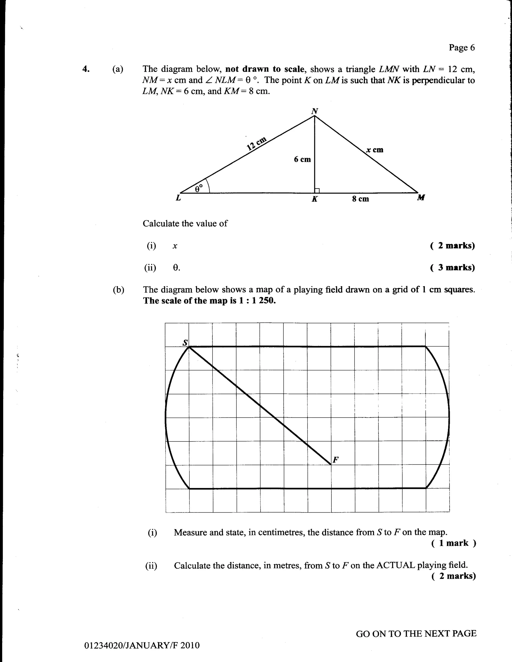 Page 6

4.        (a)    The diagram below, not drawn to scale, shows a triangle LMN with LN : 12 cm,
                 NM :x cm and I NLM : 0 o. The point K on LM is such that i/K is perpendicular to
                 LM, NK:6 cm, and KM: 8 cm.




                 Calculate the value   of

                 (Dx                                                                          (   2 merks)

                 (iD e.                                                                       (   3 merks)

          (b)    The diagram below shows a map of a playing field drawn on a grid of I cm squar€s.
                 The scale of the map is I : 1 250.




                  (D     Measure and state, in centimetres, the distance from S to F on the map.
                                                                                              ( lmark )
                  (ii)   Calculate the distance, in metres, from   ,S   to F on the ACTUAL playing field.
                                                                                               ( 2 marks)



                                                                             GO ON TO THE NEXT PAGE
o    t234020 / JANUARY/F 20 I 0
 