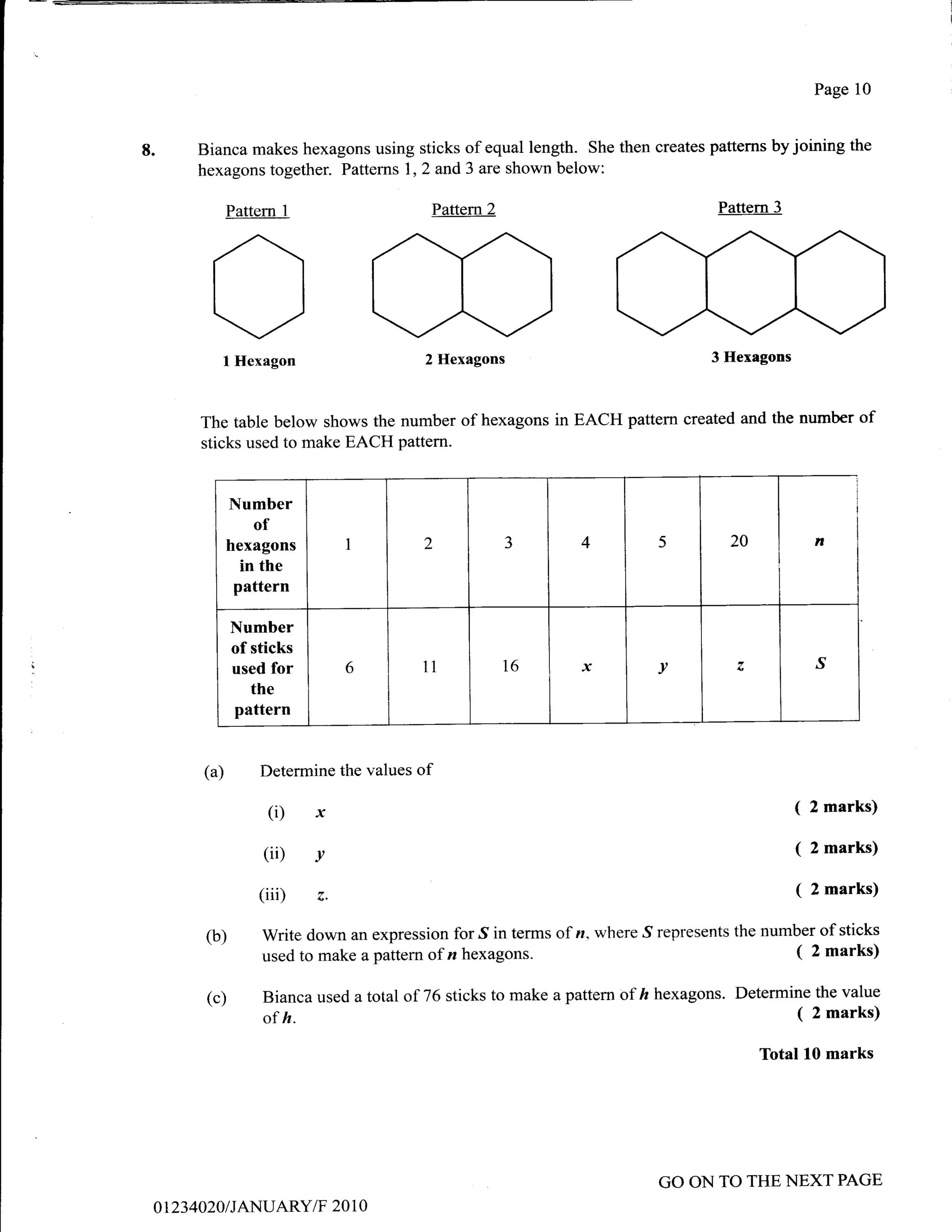 Page 10



8.        Bianca makes hexagons using sticks of equal length. She then creates patterns by joining the
          hexagons together. Pattems 1,2 and 3 are shown below:

                 Pattern   1                 Pattem2                                 Pattern 3




            Ol    Hexagon                    2 Hexagons                             3 Hexagons



          The table below shows the number of hexagons in EACH pattem created and the number of
          sticks used to make EACH pattern.


                 Number
                    of
                 hexagons           I       2             -t      4          5         20            n
                   in the
                  pattern

                 Number
                 of sticks
                 used for           6       ll         T6         x          v                       ^s
                    the
                  pattern


           (a)       Determine the values   of

                      (i)      x                                                                 (   2 marks)

                      (ii)     v
                                                                                                 (   2 marks)

                     (iii)     z.
                                                                                                 (   2 marks)

           (b)        Write down an expression for S in terms of n. where S represents the number of sticks
                      used to make a pattern of n hexagons.                                    ( 2 marks)

           (c)        Bianca used a total of 76 sticks to make a pattern of ft hexagons. Determine the value
                      of h.                                                                      ( 2 marks)
                                                                                            Total 10 marks




                                                                             GO ON TO THE NEXT PAGE
     01234A20 I JANUARY/F 20 1 0
 