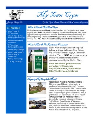 My Town Cryer
January, Twenty-Ten                         By Tom Cryer, Broker Associate @ The Kentwood Companies

In This Issue            What’s New @ MyTownCryer
                         My family gave me an iPhone for my birthday; yes I’m another year older.
 What’s New @
  MyTownCryer            Anyway, this tool is too much! Every day, I learn something new, find a new
                         application or enjoy one of its features. I can’t believe I waited so long. We
 What’s New @ The
                         are even planning a Kentwood iPhone Application in the first quarter of
  Kentwood Companies
                         Twenty-Ten. PS… What do you think of my newsletter format? It’s new!
 Property Profiles of
  the Month
 MyTownCryer            What’s News @ The Kentwood Companies
  Concierge Services
                                                     Wow! Next time you are on Google or
 Community Spotlight                                Yahoo, just type in Denver Real Estate.
 What’s New, What’s                                 We are typically First Page, #1 in recent
  Hot @ What’s
  Happening!
                                                     months. This is HUGE for generating web
 Family Happenings
                                                     traffic, out of state leads and our
                                                     presence in the Digital Market Place.
 “Oh, By The Way”
                                                     www.KentwoodOpenHouse.com
                                                     www.DenverMoves.com
                                                     http://twitter.com/liveindenver
                                                     http://twitter.com/kentwood


                         Property Profiles of the Month
                                                     9159 SCENIC PINE DR. PARKER, CO 80134
                                                      This is an incredibly rare opportunity to
                                                     purchase a home in one of Denver’s Premiere
                                                     Custom Home Communities, The Timbers at the
                                                     Pinery. Stunning ½ Acre Home site featuring a
                                                     forest of towering old growth Ponderosa Pine, a
                                                     quite Cul-de-Sac location and Mt. Evans views!
                                                     5079 RAINTREE CR. PARKER, CO 80134
                                                     A wonderful excursion into one of Pinnacle
                                                     Peak’s Master Piece Homes. Walk across
                                                     reclaimed oak flooring to granite countertops,
                                                     Wolf/Sub-Zero appliances, Expansive rear deck,
                                                     Movies in your own tiered seating theater, Warm
                                                     Winter Moments in front of 3 fireplaces.
 
