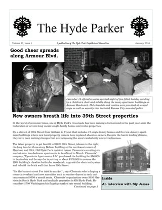 The Hyde Parker
Volume 37, Issue 1                     A publication of the Hyde Park Neighborhood Association              January 2010


Good cheer spreads
along Armour Blvd.




                                                 December 15 offered a warm-spirited night of fun-filled holiday caroling
                                                 by a children’s choir and adults along the many apartment buildings on
                                                 Armour Boulevard. Hot chocolate and cookies were provided at several
                                                 stops as well as security that included Kansas City mounted police.


New owners breath life into 39th Street properties
In the worst of economic times, one of Hyde Park's crossroads has been making a turnaround in the past year amid the
restoration of several long vacant single-family homes and rental properties.

It's a stretch of 39th Street from Gillham to Troost that includes 19 single-family homes and five low-density apart-
ment buildings where new local property owners have replaced absentee owners. Despite the harsh lending climate,
they have been making changes that are increasing the area's walkability and attractiveness.

The latest property to get facelift is 916 E 39th Street, (shown to the right)
the long derelict three-story Belmar building at the northwest corner of
Harrison and 39th. Old Hyde Park resident Aaron Clements is creating six
market-rate, two-bedroom apartments to be offered in March. Clements’
company, Wyandotte Apartments, LLC purchased the building for $56,000
in September and he says he is putting in about $200,000 to restore the
1908 building's clawfoot bathtubs, woodwork, upgrade the electrical system
and rebuild the brick wall that faces 39th Street.

"It's the busiest street I've tried to market" , says Clements who is hoping a
cosmetic overhaul and new amenities such as washer-dryers in each unit
can command $650 a month rents. Clements' organization owns 3936 Har-                 Inside
rison in South Hyde Park and multiple properties in Old Hyde Park. He
considers 3700 Washington his flagship market rate rental building.                   An interview with Sly James
                                                         Continued on page 3
 
