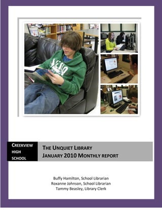 CREEKVIEW
            THE UNQUIET LIBRARY
HIGH
SCHOOL
            JANUARY 2010 MONTHLY REPORT


                Buffy Hamilton, School Librarian
               Roxanne Johnson, School Librarian
                 Tammy Beasley, Library Clerk
   1
 