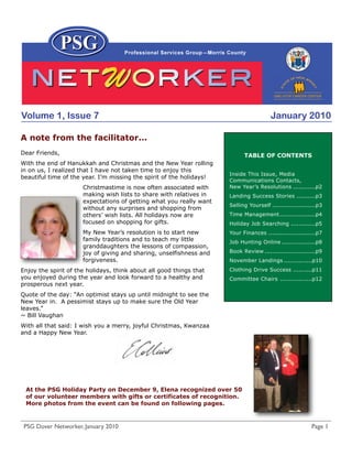 Volume 1, Issue 7                                                                       January 2010

A note from the facilitator...
Dear Friends,                                                               TABLE OF CONTENTS
With the end of Hanukkah and Christmas and the New Year rolling
in on us, I realized that I have not taken time to enjoy this
                                                                      Inside This Issue, Media
beautiful time of the year. I’m missing the spirit of the holidays!
                                                                      Communications Contacts,
                      Christmastime is now often associated with      New Year’s Resolutions ............p2
                      making wish lists to share with relatives in    Landing Success Stories ..........p3
                      expectations of getting what you really want
                                                                      Selling Yourself .......................p3
                      without any surprises and shopping from
                      others’ wish lists. All holidays now are        Time Management ...................p4
                      focused on shopping for gifts.                  Holiday Job Searching .............p5
                      My New Year’s resolution is to start new        Your Finances .........................p7
                      family traditions and to teach my little        Job Hunting Online ..................p8
                      granddaughters the lessons of compassion,
                      joy of giving and sharing, unselfishness and    Book Review ...........................p9
                      forgiveness.                                    November Landings ...............p10
Enjoy the spirit of the holidays, think about all good things that    Clothing Drive Success ..........p11
you enjoyed during the year and look forward to a healthy and         Committee Chairs .................p12
prosperous next year.
Quote of the day: “An optimist stays up until midnight to see the
New Year in. A pessimist stays up to make sure the Old Year
leaves.”
~ Bill Vaughan
With all that said: I wish you a merry, joyful Christmas, Kwanzaa
and a Happy New Year.




 At the PSG Holiday Party on December 9, Elena recognized over 50
 of our volunteer members with gifts or certificates of recognition.
 More photos from the event can be found on following pages.



 PSG Dover Networker, January 2010                                                                         Page 1
 
