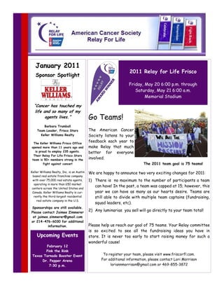 January 2011
                                                                   2011 Relay for Life Frisco
   Sponsor Spotlight
                                                                   Friday, May 20 6:00 p.m. through
                                                                      Saturday, May 21 6:00 a.m.
                                                                           Memorial Stadium

  “Cancer has touched my
   life and so many of my
         agents lives.”                     Go Teams!
        Barbara Trumball
    Team Leader, Frisco Stars               The American Cancer
      Keller Williams Realty                Society listens to your
 The Keller Williams Frisco Office
                                            feedback each year to
opened more than 11 years ago and           make Relay that much
  is proud to employ 235 agents.            better for everyone
 Their Relay For Life Frisco Stars
team is 50+ members strong in the           involved.
        fight against cancer!                                              The 2011 team goal is 75 teams!

Keller Williams Realty, Inc. is an Austin   We are happy to announce two very exciting changes for 2011:
  based real estate franchise company
  with over 75,000 real estate agents,      1) There is no maximum to the number of participants a team
   operating in more than 650 market
                                               can have! In the past, a team was capped at 15; however, this
 centers across the United States and
 Canada. Keller Williams Realty is cur-        year we can have as many as our hearts desire. Teams are
   rently the third-largest residential        still able to divide with multiple team captains (fundraising,
     real estate company in the U.S.
                                               squad leaders, etc).
Sponsorships are still available.
Please contact Jaimee Zimmerer
                                            2) Any luminarias you sell will go directly to your team total!
 at jaimee.zimmerer@gmail.com
or 214-476-6030 for additional
          information.                      Please help us reach our goal of 75 teams. Your Relay committee
                                            is so excited to see all the fundraising ideas you have in
    Upcoming Events                         store. It is never too early to start raising money for such a
                                            wonderful cause!
        February 12
        Pink the Rink
 Texas Tornado Booster Event                        To register your team, please visit www.friscorfl.com.
      Dr. Pepper Arena                             For additional information, please contact Lori Morrison
          7:30 p.m.                                     loriannmorrison@gmail.com or 469-855-3872
 