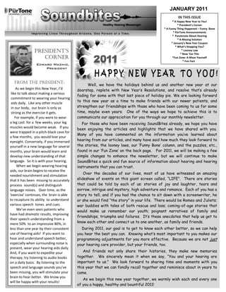 JANUARY 2011
                                                                                                   IN THIS ISSUE
                                                                                                * A Happy New Year to You!
                                                                                                    * President’s Corner
                                                                                         * A Funny Thing Happened – Funny Bone
                                                                                                * PūrTone Announcements
                                                                                                * Passionate About Hearing
                                                                                                    * A-Mazing Solution
                                                                                               * January’s New Year Coupon
                                                                                                  * What’s Stopping You?
               President’s                                                                              * Looney Law
                                                                                                       * Now ‘Ear This
                  corner                                                                        *Fun Zone: A-Maze Yourself
                                                                                                         * Fun Fact
                 Edward Maznio,
                     President


    FROM THE PRESIDENT:
                                                Well, we have the holidays behind us and another new year at our
    As we begin this New Year, I’d        doorstep, replete with New Year‟s Resolutions, and resolve that‟s already
 like to talk about making a serious
                                          fading for some with that last piece of holiday pie. We are looking forward
 commitment to wearing your hearing
                                          to this new year as a time to make friends with our newer patients, and
 aids daily. Like any other muscle
 in our body, our brain is only as        strengthen our friendships with those who have been coming to us for some
 strong as the exercise it gets.          time, maybe even years. One of the ways we hope to achieve this is to
    For example, if you were to wear      communicate our appreciation for you through our monthly newsletter.
a leg cast for a few weeks, your leg         For those who have been receiving SoundBites already, we hope you have
muscles would become weak. If you         been enjoying the articles and highlights that we have shared with you.
were trapped in a pitch-black cave for
                                          Many of you have commented on the information you‟ve learned about
a few months, you would lose your
eyesight. Conversely, if you immersed     hearing from our articles, and many have said how much they look forward to
yourself in a new language for several    the stories, the looney laws, our „Funny Bone‟ column, and the puzzles, etc.,
months, your brain would learn and        found in our „Fun Zone‟ on the back page. For 2011, we will be making a few
develop new understanding of that         simple changes to enhance the newsletter, but we will continue to make
language. So it is with your hearing.     SoundBites a quick and fun source of information about hearing and hearing
     When we begin wearing hearing        instruments that you can trust.
aids, our brain begins to receive the
                                              Over the decades of our lives, most of us have witnessed an amazing
needed nourishment and stimulation
that it has been missing to accurately    slideshow of events on this giant screen called, “LIFE”. There are stories
process sound(s) and distinguish          that could be told by each of us: stories of joy and laughter, tears and
language noises. Over time, as the        sorrow, intrigue and mystery, high adventure and romance. Each of you has a
‘exercise’ continues, the brain is able   story to tell, and if you had the chance to sit down with a screenwriter, he
to recapture its ability to understand    or she would find “the story” in your life. There would be Romeo and Juliets;
various speech tones and cues.            war buddies with tales of both rescue and loss; coming-of-age stories that
     We’ve even seen patients who         would make us remember our youth; poignant narratives of family and
have had dramatic results, improving
                                          friendships, triumphs and failures. It‟s these anecdotes that help us get to
their speech understanding from a
mere 50% to an impressive 80%, in         know each other and connect us to one another, as family and friends.
less than one year by their consistent      During 2011, our goal is to get to know each other better, so we can help
use of hearing aids! If you want to       you hear the best you can. Knowing what‟s most important to you makes our
hear and understand speech better,        programming adjustments for you more effective. Because we are not just
especially when surrounding noise is      your hearing care provider, but your friends, too.
present, wear your hearing aids daily.
And, if you want to expedite your            And friends not only share their histories, they make new memories
therapy, try listening to audio books     together. We sincerely mean it when we say, “You and your hearing are
on a daily basis. By listening to the     important to us.” We look forward to sharing time and moments with you
speech and language sounds you’ve         this year that we can fondly recall together and reminisce about in years to
been missing, you will stimulate your     come.
brain to hear better. We know you
                                             As we begin this new year together, we warmly wish each and every one
will be happy with your results!
                                          of you a happy, healthy and bountiful 2011!
 