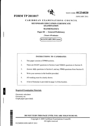 r}Jt
                                                  Y![                     rESr coDE   01234020
    FORM TP 2011017                                                                   JANUARY 2011

                 CARIBBEAN EXAMINATIONS COUNCIL
                         SEC ONDARY         EDUCATION CERTIFICATE
                                           EXAMINATION
                                          MATHEMATICS
                                  Paper 02    -   General Proficiency
                                           2 hours 40 minates

                                       04 JANUARY 2011 (a.m.)




                                INSTRUCTIONS TO CANDIDATES

            1.     This paper consists of TWO sections.

           2.      There are EIGHT questions in Section I and THREE questions in Section II.

           3.      Answer ALL questions in Section I, and any TWO questions from Section II.

           4.      Write your answers in the booklet provided.

           5.      All working must be clearly shown.

           6.      A list of formulae is provided on page 2 of this booklet.



     Required Examination Materials

     Electronic calculator
     Geometry set
     Graph paper (provided)




-
I


-
-
                 DO NOT TURN THIS PAGE UNTIL YOU ARE TOLD TO DO SO.
-                      Copyright O 2009 Caribbean Examinations Council@.
-
                                       All rights reserved.
     0 1 234020/JANUARY/F 20 1 1
-
 