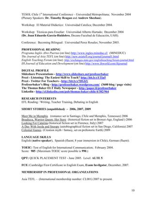 TESOL Chile 1st International Conference – Universidad Metropolitana; November 2004
(Plenary Speakers: Dr. Timothy Reagan and Andrew Sheehan).

Workshop: El Material Didáctico: Universidad Catolica; December 2004.

Workshop: Técnicas para Enseñar: Universidad Alberto Hurtado; December 2004
(Dr. Juan Eduardo García-Huidobro, Decano Facultad de Educación, UAH).

Conference: Becoming Bilingual: Universidad Perez Rosales; November 2003.

PROFESSIONAL READING
Programa Inglés Abre Puertas (on line) http://www.ingles.mineduc.cl/ (MINEDUC)
The Journal of Asia TEFL (on line) http://new.asiatefl.org/journal/journal1.html
English Teaching Forum (on line) http://exchanges.state.gov/englishteaching/forum-journal.html
IH Journal of Education and Development (on line) http://www.ihworld.com/ihjournal

DIGITAL PROFILE
Slideshare Presentations - http://www.slideshare.net/profesorbaker
Prezi - Listening: The Easiest Skill to Teach? http://bit.ly/eYTia5
Prezi - Twitter For Teachers - http://bit.ly/e7DGhY
Profesorbaker’s Blog - http://profesorbaker.wordpress.com/ (3600 blog / page visits)
The Thomas Baker ELT Daily Newspaper - http://paper.li/profesorbaker
Linkedin - http://cl.linkedin.com/pub/thomas-baker-chile/4/382/964

RESEARCH INTERESTS
EFL Reading / Writing, Teacher Training, Debating in English

SHORT STORIES (unpublished) – 2006, 2007, 2009

Meet Me in Memphis (romance set in Santiago, Chile and Memphis, Tennessee) 2006
Boudicca, Warrior Queen: Her Story (historical fiction set in Bronze-Age, England ) 2006
Looking For Catarina (historical fiction set in Florence, Italy) 2007
A Day With Jayda and Snoopy (autobiographical fiction set in San Diego, California) 2007
Celestial Games (Creation myth / fantasy, set on prehistoric Earth) 2009

LANGUAGE SKILLS
English (native speaker), Spanish (fluent; 8 year immersion in Chile), German (fluent).

TOEIC: Test of English for International Communication; February 2004.
Score: 985 (Maximum TOEIC score possible is 990.)

QPT: QUICK PLACEMENT TEST - June 2005. Level: ALTE 5.

FCE: Cambridge First Certificate in English Exam, Exam Invilgator, December, 2007.

MEMBERSHIP IN PROFESSIONAL ORGANIZATIONS

Asia TEFL – (International membership number: CL001) 2007 to present.


                                                                                           10
 