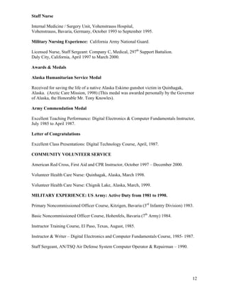 Staff Nurse

Internal Medicine / Surgery Unit, Vohenstrauss Hospital,
Vohenstrauss, Bavaria, Germany, October 1993 to September 1995.

Military Nursing Experience: California Army National Guard.

Licensed Nurse, Staff Sergeant: Company C, Medical, 297th Support Battalion.
Daly City, California, April 1997 to March 2000.

Awards & Medals

Alaska Humanitarian Service Medal

Received for saving the life of a native Alaska Eskimo gunshot victim in Quinhagak,
Alaska. (Arctic Care Mission, 1998) (This medal was awarded personally by the Governor
of Alaska, the Honorable Mr. Tony Knowles).

Army Commendation Medal

Excellent Teaching Performance: Digital Electronics & Computer Fundamentals Instructor,
July 1985 to April 1987.

Letter of Congratulations

Excellent Class Presentations: Digital Technology Course, April, 1987.

COMMUNITY VOLUNTEER SERVICE

American Red Cross, First Aid and CPR Instructor, October 1997 – December 2000.

Volunteer Health Care Nurse: Quinhagak, Alaska, March 1998.

Volunteer Health Care Nurse: Chignik Lake, Alaska, March, 1999.

MILITARY EXPERIENCE: US Army: Active Duty from 1981 to 1990.

Primary Noncommissioned Officer Course, Kitzigen, Bavaria (3rd Infantry Division) 1983.

Basic Noncommissioned Officer Course, Hohenfels, Bavaria (7th Army) 1984.

Instructor Training Course, El Paso, Texas, August, 1985.

Instructor & Writer – Digital Electronics and Computer Fundamentals Course, 1985- 1987.

Staff Sergeant, AN/TSQ Air Defense System Computer Operator & Repairman – 1990.




                                                                                      12
 