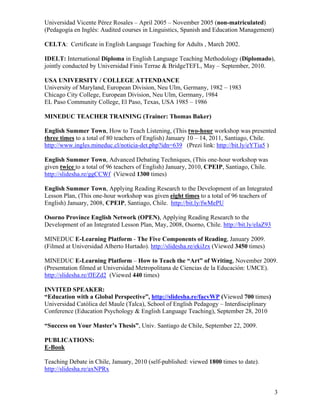 Universidad Vicente Pérez Rosales – April 2005 – November 2005 (non-matriculated)
(Pedagogía en Inglés: Audited courses in Linguistics, Spanish and Education Management)

CELTA: Certificate in English Language Teaching for Adults , March 2002.

IDELT: International Diploma in English Language Teaching Methodology (Diplomado),
jointly conducted by Universidad Finis Terrae & BridgeTEFL, May – September, 2010.

USA UNIVERSITY / COLLEGE ATTENDANCE
University of Maryland, European Division, Neu Ulm, Germany, 1982 – 1983
Chicago City College, European Division, Neu Ulm, Germany, 1984
EL Paso Community College, El Paso, Texas, USA 1985 – 1986

MINEDUC TEACHER TRAINING (Trainer: Thomas Baker)

English Summer Town, How to Teach Listening, (This two-hour workshop was presented
three times to a total of 80 teachers of English) January 10 – 14, 2011, Santiago, Chile.
http://www.ingles.mineduc.cl/noticia-det.php?idn=639 (Prezi link: http://bit.ly/eYTia5 )

English Summer Town, Advanced Debating Techniques, (This one-hour workshop was
given twice to a total of 96 teachers of English) January, 2010, CPEIP, Santiago, Chile.
http://slidesha.re/ggCCWf (Viewed 1300 times)

English Summer Town, Applying Reading Research to the Development of an Integrated
Lesson Plan, (This one-hour workshop was given eight times to a total of 96 teachers of
English) January, 2008, CPEIP, Santiago, Chile. http://bit.ly/fwMePU

Osorno Province English Network (OPEN), Applying Reading Research to the
Development of an Integrated Lesson Plan, May, 2008, Osorno, Chile. http://bit.ly/eIaZ93

MINEDUC E-Learning Platform - The Five Components of Reading, January 2009.
(Filmed at Universidad Alberto Hurtado). http://slidesha.re/ekiJzx (Viewed 3450 times)

MINEDUC E-Learning Platform – How to Teach the “Art” of Writing, November 2009.
(Presentation filmed at Universidad Metropolitana de Ciencias de la Educación: UMCE).
http://slidesha.re/fJEZd2 (Viewed 440 times)

INVITED SPEAKER:
“Education with a Global Perspective”, http://slidesha.re/facvWP (Viewed 700 times)
Universidad Católica del Maule (Talca), School of English Pedagogy – Interdisciplinary
Conference (Education Psychology & English Language Teaching), September 28, 2010

“Success on Your Master’s Thesis”, Univ. Santiago de Chile, September 22, 2009.

PUBLICATIONS:
E-Book

Teaching Debate in Chile, January, 2010 (self-published: viewed 1800 times to date).
http://slidesha.re/axNPRx


                                                                                           3
 