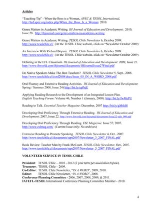 Articles

“Teaching Tip” - When the Boss is a Woman, APEC & TESOL International,
http://hrd.apec.org/index.php/When_the_Boss_Is_a_Woman 2010.

Genre Matters in Academic Writing. IH Journal of Education and Development: 2010,
Issue 28. http://ihjournal.com/genre-matters-in-academic-writing

Genre Matters in Academic Writing. TESOL Chile Newsletter 6, October 2009.
http://www.tesolchile.cl/ (At the TESOL Chile website, click on “Newsletter October 2009)

An Interview With Richard Boyum. TESOL Chile Newsletter 6, October 2009.
http://www.tesolchile.cl/ (At the TESOL Chile website, click on “Newsletter October 2009)

Debating in the EFL Classroom. IH Journal of Education and Development: 2009, Issue 27.
http://www.ihworld.com/ihjournal/documents/IHJournalIssue27Final.pdf

Do Native Speakers Make The Best Teachers? TESOL Chile Newsletter 5, Sept., 2008.
http://www.tesolchile.cl/conf2008/docs/Issue_05_IN_A_WORD_2008.pdf

Oral Fluency and Extensive Reading Activities. IH Journal of Education and Development:
Spring / Summer 2008, Issue 24) http://bit.ly/epPsjE

Applying Reading Research to the Development of an Integrated Lesson Plan.
English Teaching Forum: Volume 46, Number 1 (January, 2008). http://bit.ly/fwMePU

Reading to Talk. Essential Teacher Magazine: December, 2007 http://bit.ly/gMthBl

Developing Oral Proficiency Through Extensive Reading. IH Journal of Education and
Development: 2007, Issue 22. http://www.ihworld.com/ihjournal/documents/Issue22-edit_000.pdf

Developing Oral Proficiency Through Reading. ESL Magazine: Issue 57, 2007.
http://www.eslmag.com/ (Current Issue only: No archives)

Extensive Reading to Promote Speaking. TESOL Chile Newsletter 4, Oct., 2007.
http://www.tesolchile.cl/documents/sept2007/Newsletter_3_2007_FINAL.pdf

Book Review: Teacher Man by Frank McCourt. TESOL Chile Newsletter, Oct., 2007.
http://www.tesolchile.cl/documents/sept2007/Newsletter_3_2007_FINAL.pdf

VOLUNTEER SERVICE IN TESOL CHILE

President: TESOL Chile – 2010 - 2012 (2 year term per association bylaw).
Treasurer: TESOL Chile – 2009.
Co-Editor: TESOL Chile Newsletter, “IN A WORD”, 2009, 2010.
Editor:    TESOL Chile Newsletter, “IN A WORD”, 2008.
Conference Planning Committee - 2006, 2007, 2008, 2009, & 2011.
IATEFL-TESOL International Conference Planning Committee Member - 2010.




                                                                                               4
 