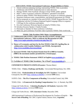 2010 IATEFL-TESOL International Conference: Responsibilities & Duties
   1. Attend conference planning meetings representing TESOL Chile as president.
   2. Collaborate with IATEFL leadership team to make decisions.
   3. Manage TESOL Chile Facebook web page to keep TESOL public updated.
   4. Make 2 videos to promote conference attendance: uploaded to Facebook.
   5. Inform & update TESOL Chile Board members of progress of conference planning.
   6. Negotiate conference tasks, responsibilities, and financial agreements for TESOL.
   7. Review proposals as a member of the joint IATEFL-TESOL Proposal Review Team.
   8. Collaborate with the US Embassy Regional English Language Officer to organize
       1100 bags for the conference participants.
   9. Give the Conference Welcome Speech on behalf of TESOL Chile.
   10. Introduce Keynote Speaker: Claudia Ferradas.
   11. Participate as Speaker for three conference workshops.
   12. Make one, post-conference YouTube video to promote TESOL Chile world-wide.

                TESOL Chile President 2010: Major Accomplishments
1. Collaborated with IATEFL Chile to host the first IATEFL-TESOL joint
   International Conference, 2010, to celebrate the Bicentennial of Chile.
    http://www.ingles.mineduc.cl/noticia-det.php?idn=527

2. Master of Ceremonies and host for the first TESOL Chile EFL Spelling Bee, in
   collaboration with Franklin Publishers and TESOL, Incorporated.
   http://www.tesolchile.cl/newstesol.html

3. Increased TESOL Chile Facebook friends from 92 to 5000 in 6 months.
   (5000 is the maximum number permitted for a Friend page).

4. TESOL Chile Position Statement: SIMCE in English (www.tesolchile.cl ).

5. Co-Editor of TESOL Chile Newsletter, “In A Word” (www.tesolchile.cl ).

CONFERENCE PRESENTATIONS (Presenter: Thomas Baker)

TESOL Chile – Choice, Challenge and Reality; Universidad Metropolitana, Nov 2004.

TESOL Chile – Professionalism & Serendipity for EFL Teachers; Universidad
Concepción, Oct 2005 (http://slidesha.re/ibhDPG ). (viewed 1550 times).

IATEFL Chile – The Five Components of Reading; Universidad Central, July 2006

TESOL Chile – A Framework for Reading Comprehension; Univ. A. Hurtado, Sep 2006

Colegio del Verbo Divino – Unlocking Reading for All Students; September 2006
(http://slidesha.re/ekiJzx ) (viewed 3450 times).

Colegio del Verbo Divino – EFL Literature Circles; December 2006.

ABS International Conference of Professional Development for Teachers of English – The
Secret Code of Reading, Feb. 2007, Capital Federal, Buenos Aires, Argentina.


                                                                                      5
 