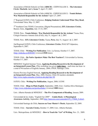 Association of British Schools in Chile (ABSCH) - EXPOTALLER X – The Literature
Circle: Macbeth: Act 1, Scene 7; Apri1 27, 2007.

Association of British Schools in Chile (ABSCH) - EXPOTALLER X – Tennis Debate:
Was Macbeth Responsible for his Actions? Apri1 27, 2007.

1st Regional IATEFL Chile Conference, Helping Students Understand What They Read,
Universidad Talca, May 12, 2007.

7th Southern Cone TESOL Convention, (Digital Presentation), EFL Literature Circles,
Buenos Aires, Argentina, July 13-14, 2007.

TESOL Peru - Tennis Debate: Was Macbeth Responsible for his Actions? Tacna, Peru;
Colegio Francisco Antonio Zela (FAZ), July 31, August 1 & 2, 2007.

TESOL Peru - EFL Literature Circles; Tacna, Peru; July 31, August 1 & 2, 2007.

2nd Regional IATEFL Chile Conference, Literature Circles, INACAP Valparaíso,
September 8, 2007.

TESOL Chile – Writing For Publication; Univ. La Serena, October 5-7, 2007.
(http://slidesha.re/dNWD83 ) (viewed 2520 times).

TESOL Chile – Do Native Speakers Make The Best Teachers?; Universidad La Serena,
October 5-7, 2007.

MINEDUC English Summer Town, Applying Reading Research to the Development of
an Integrated Lesson Plan, (This workshop was given eight times – each time one hour- to
a total of 96 teachers of English) January, 2008, CPEIP, Santiago, Chile.

Osorno Province English Network, Applying Reading Research to the Development of
an Integrated Lesson Plan, May, 2008, Osorno, Chile (56 teachers attended).
http://www.ingles.mineduc.cl/noticia-det.php?idn=90

IATEFL Chile - Writing For Publication, August, 2008, UCINF.

TESOL Chile – Blogs in Plain English, September, 2008, Univ. Católica Silva Henríquez.
( http://www.slideshare.net/profesorbaker ) (viewed 1000 times).

Univ. Alberto Hurtado & MINEDUC – The Five Components of Reading, January 2009.

Universidad de los Andes, “English Fair 2009” – Limbo Rock: A Phonological
Awareness Activity, September, 2009 http://latercera.com/contenido/679_179804_9.shtml .

Universidad Santiago de Chile, Success on Your Master’s Thesis, September 22, 2009.

TESOL Chile – Socratic Circles, October 17, 2009, Univ. Alberto Hurtado.

Univ. Metropolitana & MINEDUC – How to Teach the “Art” of Writing, Nov. 21, 2009.


                                                                                         6
 