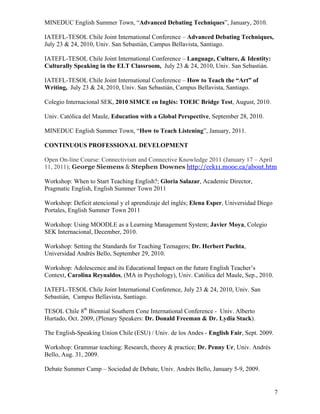 MINEDUC English Summer Town, “Advanced Debating Techniques”, January, 2010.

IATEFL-TESOL Chile Joint International Conference – Advanced Debating Techniques,
July 23 & 24, 2010, Univ. San Sebastián, Campus Bellavista, Santiago.

IATEFL-TESOL Chile Joint International Conference – Language, Culture, & Identity:
Culturally Speaking in the ELT Classroom, July 23 & 24, 2010, Univ. San Sebastián.

IATEFL-TESOL Chile Joint International Conference – How to Teach the “Art” of
Writing, July 23 & 24, 2010, Univ. San Sebastián, Campus Bellavista, Santiago.

Colegio Internacional SEK, 2010 SIMCE en Inglés: TOEIC Bridge Test, August, 2010.

Univ. Católica del Maule, Education with a Global Perspective, September 28, 2010.

MINEDUC English Summer Town, “How to Teach Listening”, January, 2011.

CONTINUOUS PROFESSIONAL DEVELOPMENT

Open On-line Course: Connectivism and Connective Knowledge 2011 (January 17 – April
11, 2011); George Siemens & Stephen Downes http://cck11.mooc.ca/about.htm

Workshop: When to Start Teaching English?; Gloria Salazar, Academic Director,
Pragmatic English, English Summer Town 2011

Workshop: Deficit atencional y el aprendizaje del inglés; Elena Esper, Universidad Diego
Portales, English Summer Town 2011

Workshop: Using MOODLE as a Learning Management System; Javier Moya, Colegio
SEK Internacional, December, 2010.

Workshop: Setting the Standards for Teaching Teenagers; Dr. Herbert Puchta,
Universidad Andrés Bello, September 29, 2010.

Workshop: Adolescence and its Educational Impact on the future English Teacher’s
Context, Carolina Reynaldos, (MA in Psychology), Univ. Católica del Maule, Sep., 2010.

IATEFL-TESOL Chile Joint International Conference, July 23 & 24, 2010, Univ. San
Sebastián, Campus Bellavista, Santiago.

TESOL Chile 8th Biennial Southern Cone International Conference - Univ. Alberto
Hurtado, Oct. 2009, (Plenary Speakers: Dr. Donald Freeman & Dr. Lydia Stack).

The English-Speaking Union Chile (ESU) / Univ. de los Andes - English Fair, Sept. 2009.

Workshop: Grammar teaching: Research, theory & practice; Dr. Penny Ur, Univ. Andrés
Bello, Aug. 31, 2009.

Debate Summer Camp – Sociedad de Debate, Univ. Andrés Bello, January 5-9, 2009.


                                                                                           7
 