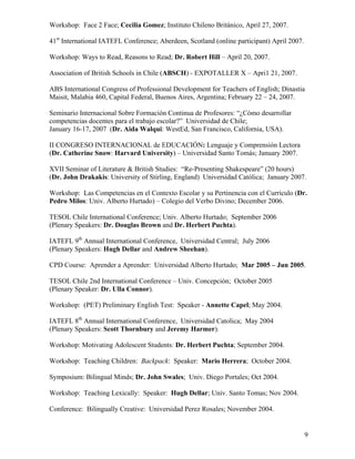 Workshop: Face 2 Face; Cecilia Gomez; Instituto Chileno Británico, April 27, 2007.

41st International IATEFL Conference; Aberdeen, Scotland (online participant) April 2007.

Workshop: Ways to Read, Reasons to Read; Dr. Robert Hill – April 20, 2007.

Association of British Schools in Chile (ABSCH) - EXPOTALLER X – Apri1 21, 2007.

ABS International Congress of Professional Development for Teachers of English; Dinastia
Maisit, Malabia 460, Capital Federal, Buenos Aires, Argentina; February 22 – 24, 2007.

Seminario Internacional Sobre Formación Continua de Profesores: “¿Cómo desarrollar
competencias docentes para el trabajo escolar?” Universidad de Chile;
January 16-17, 2007 (Dr. Aida Walqui: WestEd, San Francisco, California, USA).

II CONGRESO INTERNACIONAL de EDUCACIÓN: Lenguaje y Comprensión Lectora
(Dr. Catherine Snow: Harvard University) – Universidad Santo Tomás; January 2007.

XVII Seminar of Literature & British Studies: “Re-Presenting Shakespeare” (20 hours)
(Dr. John Drakakis: University of Stirling, England) Universidad Católica; January 2007.

Workshop: Las Competencias en el Contexto Escolar y su Pertinencia con el Currículo (Dr.
Pedro Milos: Univ. Alberto Hurtado) – Colegio del Verbo Divino; December 2006.

TESOL Chile International Conference; Univ. Alberto Hurtado; September 2006
(Plenary Speakers: Dr. Douglas Brown and Dr. Herbert Puchta).

IATEFL 9th Annual International Conference, Universidad Central; July 2006
(Plenary Speakers: Hugh Dellar and Andrew Sheehan).

CPD Course: Aprender a Aprender: Universidad Alberto Hurtado; Mar 2005 – Jun 2005.

TESOL Chile 2nd International Conference – Univ. Concepción; October 2005
(Plenary Speaker: Dr. Ulla Connor).

Workshop: (PET) Preliminary English Test: Speaker - Annette Capel; May 2004.

IATEFL 8th Annual International Conference, Universidad Catolica; May 2004
(Plenary Speakers: Scott Thornbury and Jeremy Harmer).

Workshop: Motivating Adolescent Students: Dr. Herbert Puchta; September 2004.

Workshop: Teaching Children: Backpack: Speaker: Mario Herrera; October 2004.

Symposium: Bilingual Minds; Dr. John Swales; Univ. Diego Portales; Oct 2004.

Workshop: Teaching Lexically: Speaker: Hugh Dellar; Univ. Santo Tomas; Nov 2004.

Conference: Bilingually Creative: Universidad Perez Rosales; November 2004.


                                                                                            9
 