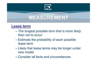MEASUREMENT
Lease term
  – The longest possible term that is more likely
    than not to occur
  – Estimate the probability of each possible
    lease term
  – Likely that lease terms may be longer under
    new model
  – Consider all facts and circumstances
 