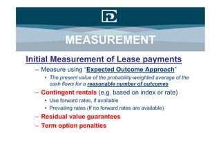 MEASUREMENT
Initial Measurement of Lease payments
  – Measure using “Expected Outcome Approach”
     • The present value of the probability-weighted average of the
       cash flows for a reasonable number of outcomes
  – Contingent rentals (e.g. based on index or rate)
     • Use forward rates, if available
     • Prevailing rates (If no forward rates are available)
  – Residual value guarantees
  – Term option penalties
 