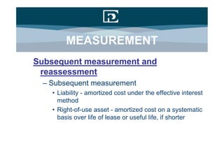 MEASUREMENT
Subsequent measurement and
 reassessment
  – Subsequent measurement
    • Liability - amortized cost under the effective interest
      method
    • Right-of-use asset - amortized cost on a systematic
      basis over life of lease or useful life, if shorter
 