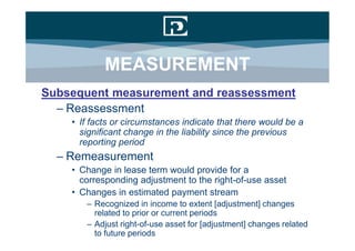MEASUREMENT
Subsequent measurement and reassessment
  – Reassessment
    • If facts or circumstances indicate that there would be a
      significant change in the liability since the previous
      reporting period
  – Remeasurement
    • Change in lease term would provide for a
      corresponding adjustment to the right-of-use asset
    • Changes in estimated payment stream
       – Recognized in income to extent [adjustment] changes
         related to prior or current periods
       – Adjust right-of-use asset for [adjustment] changes related
         to future periods
 