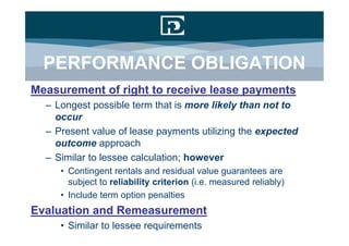 PERFORMANCE OBLIGATION
Measurement of right to receive lease payments
  – Longest possible term that is more likely than not to
    occur
  – Present value of lease payments utilizing the expected
    outcome approach
  – Similar to lessee calculation; however
     • Contingent rentals and residual value guarantees are
       subject to reliability criterion (i.e. measured reliably)
     • Include term option penalties
Evaluation and Remeasurement
     • Similar to lessee requirements
 