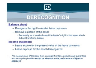 DERECOGNITION
Balance sheet
     – Recognize the right to receive lease payments
     – Remove a portion of the asset
         • Reclassify as a residual asset the lessor’s right in the asset which
           did not transfer to lessee
Income statement
     – Lease income for the present value of the lease payments
     – Lease expense for the asset derecognized

•   The measurement of the lease term, contingent rentals, residual value guarantees
    and term option penalties would be identical to the performance obligation
    approach.
 