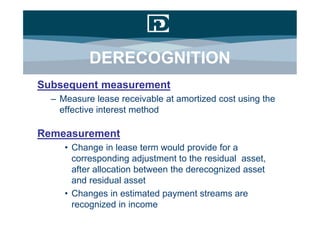 DERECOGNITION
Subsequent measurement
  – Measure lease receivable at amortized cost using the
    effective interest method

Remeasurement
     • Change in lease term would provide for a
       corresponding adjustment to the residual asset,
       after allocation between the derecognized asset
       and residual asset
     • Changes in estimated payment streams are
       recognized in income
 