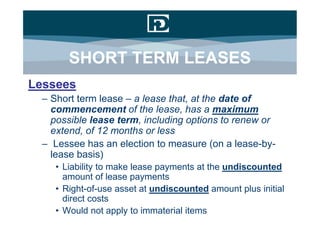 SHORT TERM LEASES
Lessees
 – Short term lease – a lease that, at the date of
   commencement of the lease, has a maximum
   possible lease term, including options to renew or
   extend, of 12 months or less
 – Lessee has an election to measure (on a lease-by-
   lease basis)
    • Liability to make lease payments at the undiscounted
      amount of lease payments
    • Right-of-use asset at undiscounted amount plus initial
      direct costs
    • Would not apply to immaterial items
 