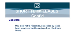 SHORT TERM LEASES,
          Cont’d
Lessors

    May elect not to recognize, on a lease-by-lease
    basis, assets or liabilities arising from short-term
    leases
 