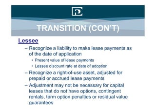 TRANSITION (CON’T)
Lessee
 – Recognize a liability to make lease payments as
   of the date of application
    • Present value of lease payments
    • Lessee discount rate at date of adoption
 – Recognize a right-of-use asset, adjusted for
   prepaid or accrued lease payments
 – Adjustment may not be necessary for capital
   leases that do not have options, contingent
   rentals, term option penalties or residual value
   guarantees
 