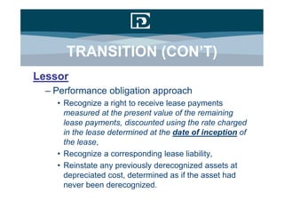 TRANSITION (CON’T)
Lessor
  – Performance obligation approach
    • Recognize a right to receive lease payments
      measured at the present value of the remaining
      lease payments, discounted using the rate charged
      in the lease determined at the date of inception of
      the lease,
    • Recognize a corresponding lease liability,
    • Reinstate any previously derecognized assets at
      depreciated cost, determined as if the asset had
      never been derecognized.
 