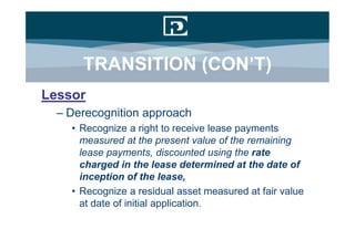 TRANSITION (CON’T)
Lessor
  – Derecognition approach
    • Recognize a right to receive lease payments
      measured at the present value of the remaining
      lease payments, discounted using the rate
      charged in the lease determined at the date of
      inception of the lease,
    • Recognize a residual asset measured at fair value
      at date of initial application.
 
