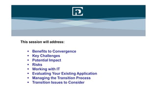 This session will address:

      Benefits to Convergence
      Key Challenges
      Potential Impact
      Risks
      Working with IT
      Evaluating Your Existing Application
      Managing the Transition Process
      Transition Issues to Consider
 