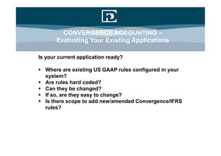 CONVERGENCE ACCOUNTING –
       Evaluating Your Existing Applications

Is your current application ready?

 Where are existing US GAAP rules configured in your
  system?
 Are rules hard coded?
 Can they be changed?
 If so, are they easy to change?
 Is there scope to add new/amended Convergence/IFRS
  rules?
 