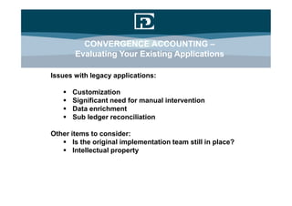 CONVERGENCE ACCOUNTING –
       Evaluating Your Existing Applications

Issues with legacy applications:

      Customization
      Significant need for manual intervention
      Data enrichment
      Sub ledger reconciliation

Other items to consider:
    Is the original implementation team still in place?
    Intellectual property
 