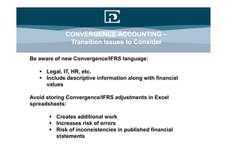 CONVERGENCE ACCOUNTING –
              Transition Issues to Consider

Be aware of new Convergence/IFRS language:

    Legal, IT, HR, etc.
    Include descriptive information along with financial
     values

Avoid storing Convergence/IFRS adjustments in Excel
spreadsheets:

        Creates additional work
        Increases risk of errors
        Risk of inconsistencies in published financial
         statements
 