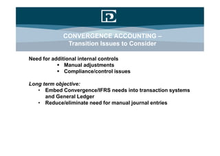 CONVERGENCE ACCOUNTING –
             Transition Issues to Consider

Need for additional internal controls
            Manual adjustments
            Compliance/control issues

Long term objective:
   • Embed Convergence/IFRS needs into transaction systems
      and General Ledger
   • Reduce/eliminate need for manual journal entries
 