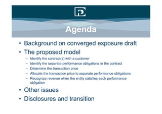Agenda
• Background on converged exposure draft
• The proposed model
  –   Identify the contract(s) with a customer
  –   Identify the separate performance obligations in the contract
  –   Determine the transaction price
  –   Allocate the transaction price to separate performance obligations
  –   Recognize revenue when the entity satisfies each performance
      obligation

• Other issues
• Disclosures and transition
 