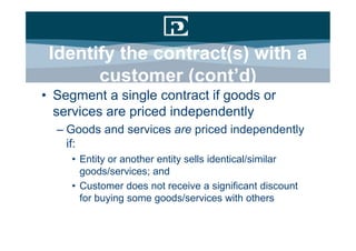 Identify the contract(s) with a
       customer (cont’d)
• Segment a single contract if goods or
  services are priced independently
  – Goods and services are priced independently
    if:
     • Entity or another entity sells identical/similar
       goods/services; and
     • Customer does not receive a significant discount
       for buying some goods/services with others
 