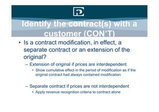 Identify the contract(s) with a
       customer (CON’T)
• Is a contract modification, in effect, a
  separate contract or an extension of the
  original?
  – Extension of original if prices are interdependent
     • Show cumulative effect in the period of modification as if the
       original contract had always contained modification


  – Separate contract if prices are not interdependent
     • Apply revenue recognition criteria to contract alone
 