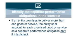 Identify the separate performance
      obligations in the contract
• If an entity promises to deliver more than
  one good or service, the entity shall
  account for each promised good or service
  as a separate performance obligation only
  if it is distinct
 