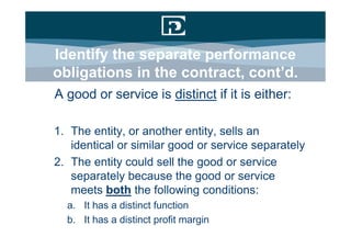 Identify the separate performance
obligations in the contract, cont’d.
A good or service is distinct if it is either:

1. The entity, or another entity, sells an
   identical or similar good or service separately
2. The entity could sell the good or service
   separately because the good or service
   meets both the following conditions:
  a. It has a distinct function
  b. It has a distinct profit margin
 