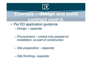 Example – design and build
      contract cont’d.
• Per ED application guidance
  – Design – separate

  – Procurement – control only passed on
    installation, so part of construction

  – Site preparation – separate

  – Site finishing– separate
 